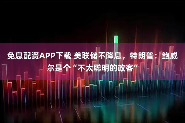 免息配资APP下载 美联储不降息，特朗普：鲍威尔是个“不太聪明的政客”