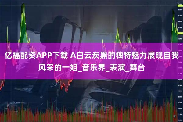亿福配资APP下载 A白云炭黑的独特魅力展现自我风采的一姐_音乐界_表演_舞台