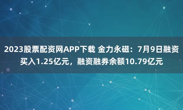 2023股票配资网APP下载 金力永磁：7月9日融资买入1.25亿元，融资融券余额10.79亿元