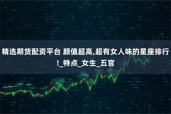 精选期货配资平台 颜值超高,超有女人味的星座排行!_特点_女生_五官