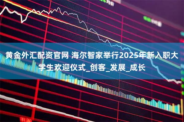 黄金外汇配资官网 海尔智家举行2025年新入职大学生欢迎仪式_创客_发展_成长