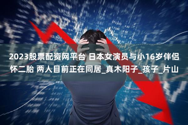 2023股票配资网平台 日本女演员与小16岁伴侣怀二胎 两人目前正在同居_真木阳子_孩子_片山