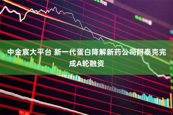 中金宸大平台 新一代蛋白降解新药公司阿泰克完成A轮融资