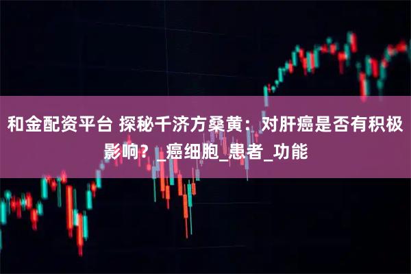 和金配资平台 探秘千济方桑黄：对肝癌是否有积极影响？_癌细胞_患者_功能
