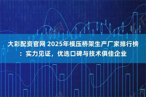 大彩配资官网 2025年模压桥架生产厂家排行榜：实力见证，优选口碑与技术俱佳企业