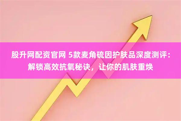 股升网配资官网 5款麦角硫因护肤品深度测评：解锁高效抗氧秘诀，让你的肌肤重焕