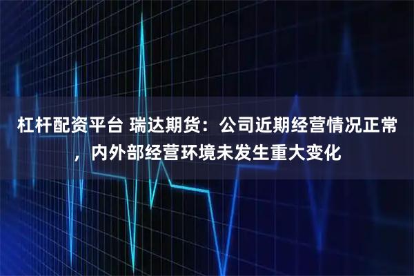 杠杆配资平台 瑞达期货：公司近期经营情况正常，内外部经营环境未发生重大变化
