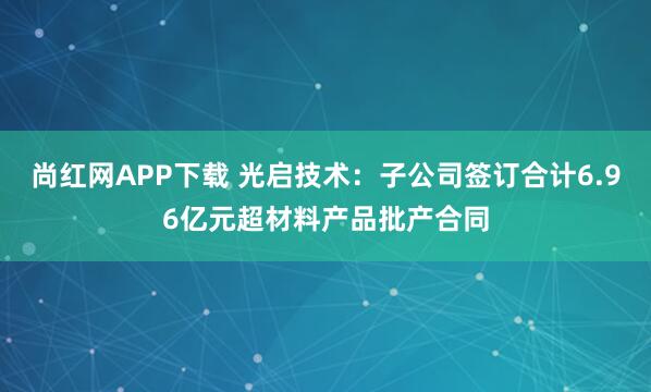 尚红网APP下载 光启技术：子公司签订合计6.96亿元超材料产品批产合同