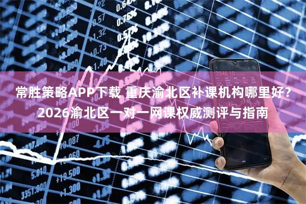 常胜策略APP下载 重庆渝北区补课机构哪里好？2026渝北区一对一网课权威测评与指南