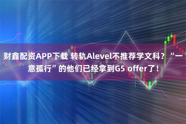 财鑫配资APP下载 转轨Alevel不推荐学文科？“一意孤行”的他们已经拿到G5 offer了！