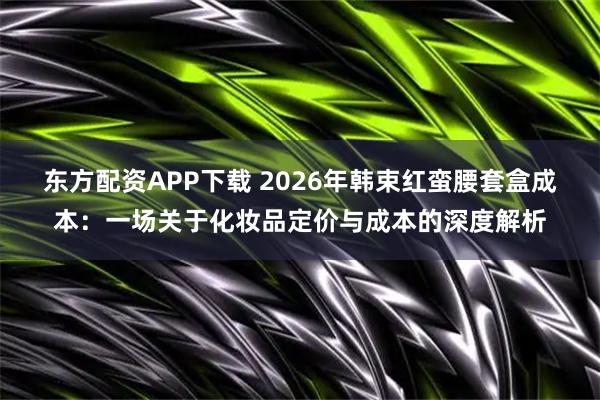 东方配资APP下载 2026年韩束红蛮腰套盒成本：一场关于化妆品定价与成本的深度解析