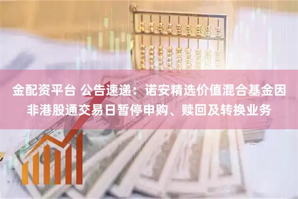 金配资平台 公告速递：诺安精选价值混合基金因非港股通交易日暂停申购、赎回及转换业务