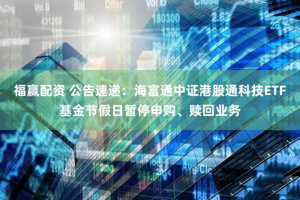 福赢配资 公告速递：海富通中证港股通科技ETF基金节假日暂停申购、赎回业务