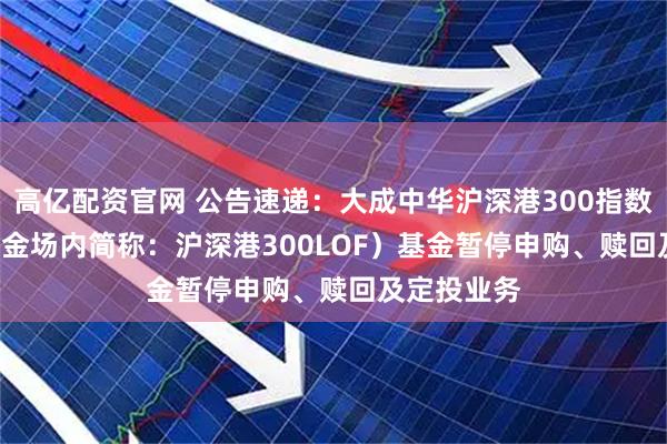 高亿配资官网 公告速递：大成中华沪深港300指数(LOF)（基金场内简称：沪深港300LOF）基金暂停申购、赎回及定投业务