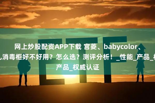 网上炒股配资APP下载 宫菱、babycolor、大宇婴儿消毒柜好不好用？怎么选？测评分析！_性能_产品_权威认证
