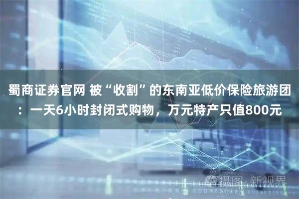蜀商证券官网 被“收割”的东南亚低价保险旅游团：一天6小时封闭式购物，万元特产只值800元