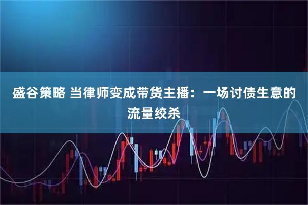 盛谷策略 当律师变成带货主播：一场讨债生意的流量绞杀