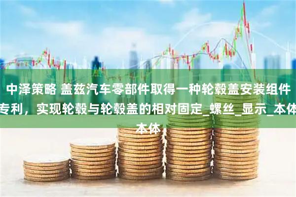 中泽策略 盖兹汽车零部件取得一种轮毂盖安装组件专利，实现轮毂与轮毂盖的相对固定_螺丝_显示_本体