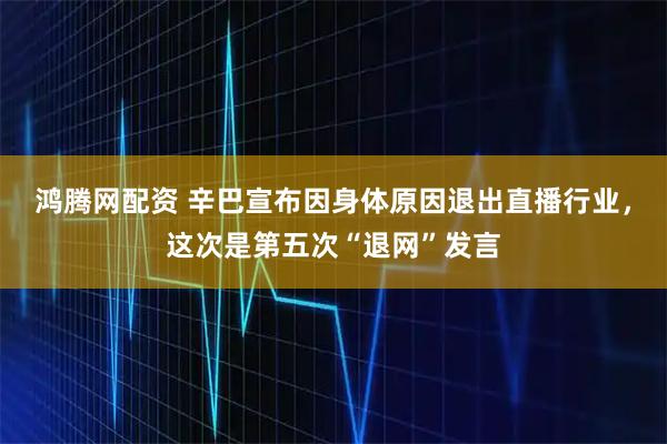 鸿腾网配资 辛巴宣布因身体原因退出直播行业，这次是第五次“退网”发言