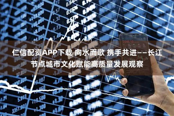 仁信配资APP下载 向水而歌 携手共进——长江节点城市文化赋能高质量发展观察