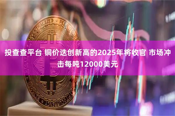 投查查平台 铜价迭创新高的2025年将收官 市场冲击每吨12000美元