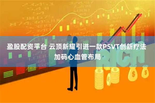盈股配资平台 云顶新耀引进一款PSVT创新疗法 加码心血管布局